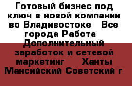 Готовый бизнес под ключ в новой компании во Владивостоке - Все города Работа » Дополнительный заработок и сетевой маркетинг   . Ханты-Мансийский,Советский г.